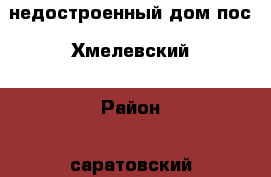 недостроенный дом пос. Хмелевский › Район ­ саратовский › Улица ­ центральная › Общая площадь дома ­ 70 › Площадь участка ­ 50 - Саратовская обл. Недвижимость » Дома, коттеджи, дачи продажа   